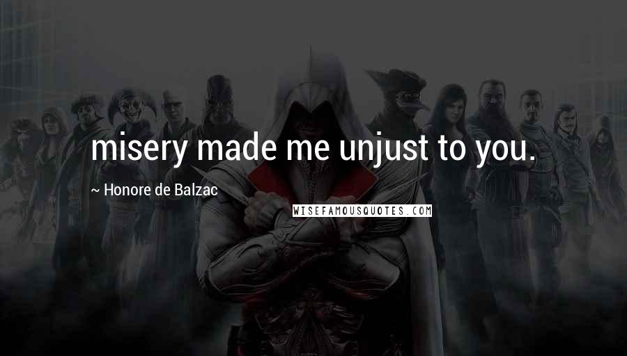 Honore De Balzac Quotes: misery made me unjust to you.