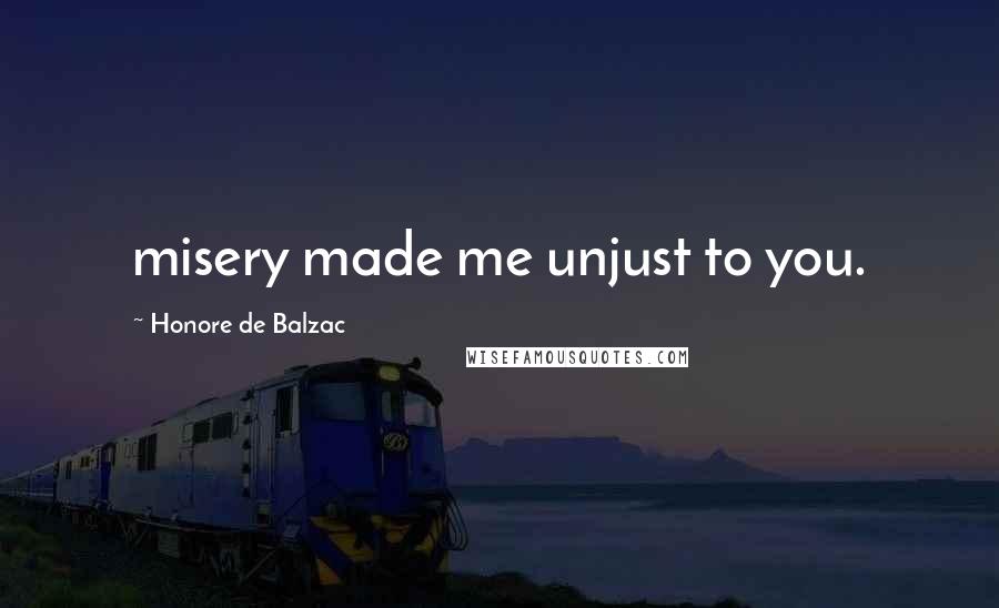 Honore De Balzac Quotes: misery made me unjust to you.