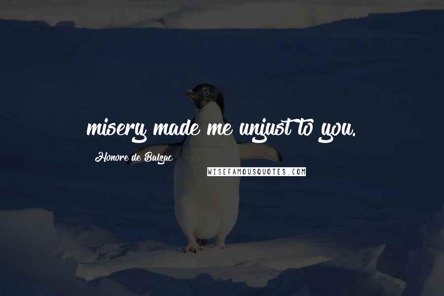 Honore De Balzac Quotes: misery made me unjust to you.