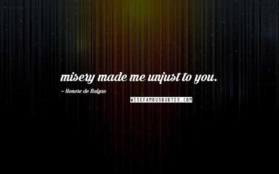 Honore De Balzac Quotes: misery made me unjust to you.