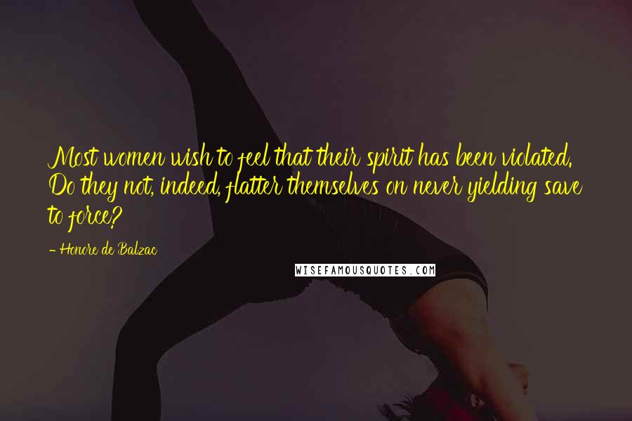 Honore De Balzac Quotes: Most women wish to feel that their spirit has been violated. Do they not, indeed, flatter themselves on never yielding save to force?