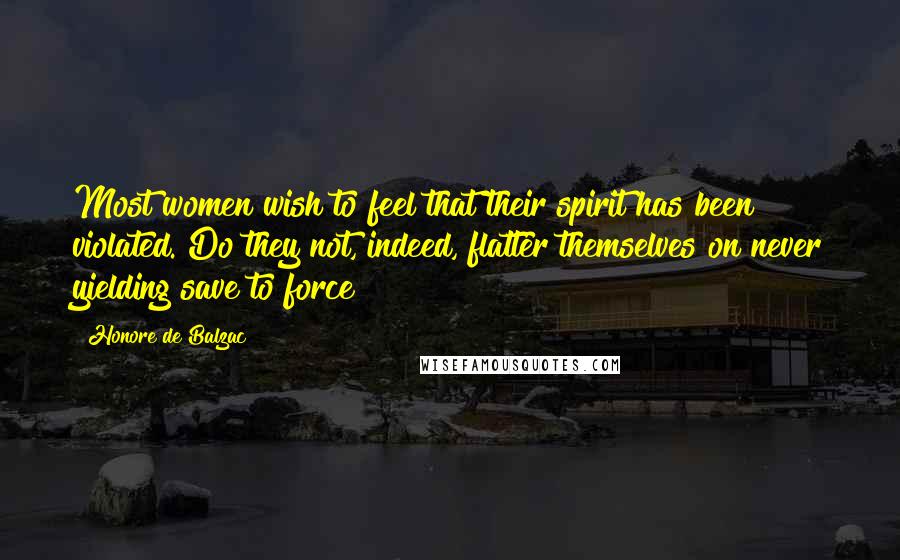 Honore De Balzac Quotes: Most women wish to feel that their spirit has been violated. Do they not, indeed, flatter themselves on never yielding save to force?