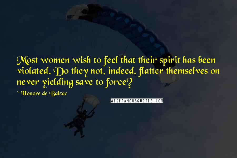 Honore De Balzac Quotes: Most women wish to feel that their spirit has been violated. Do they not, indeed, flatter themselves on never yielding save to force?