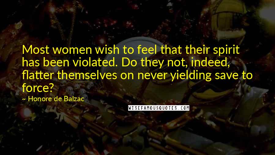 Honore De Balzac Quotes: Most women wish to feel that their spirit has been violated. Do they not, indeed, flatter themselves on never yielding save to force?