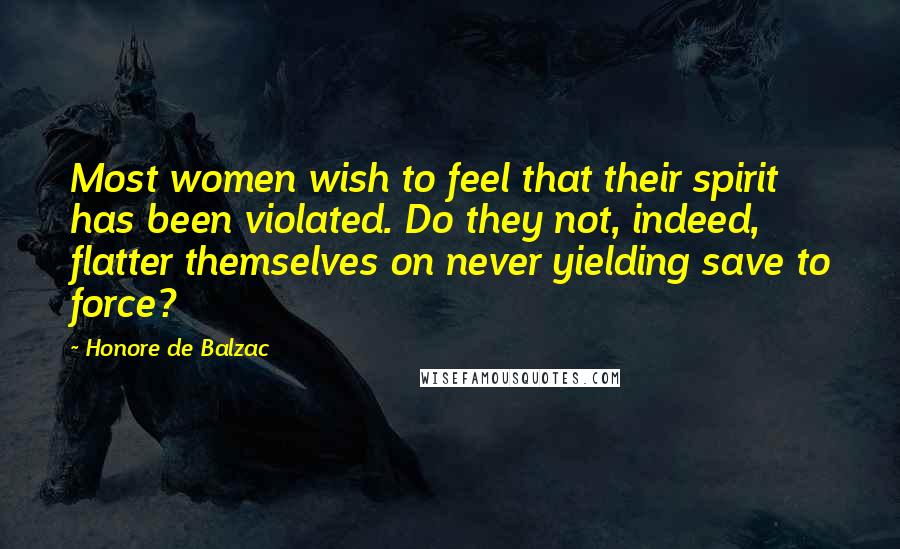 Honore De Balzac Quotes: Most women wish to feel that their spirit has been violated. Do they not, indeed, flatter themselves on never yielding save to force?