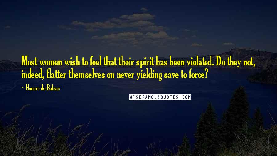 Honore De Balzac Quotes: Most women wish to feel that their spirit has been violated. Do they not, indeed, flatter themselves on never yielding save to force?