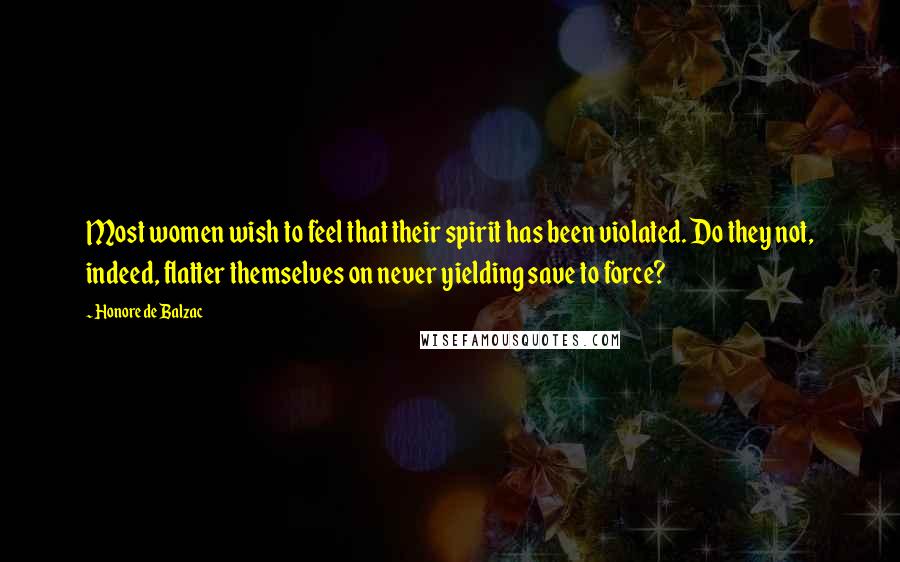 Honore De Balzac Quotes: Most women wish to feel that their spirit has been violated. Do they not, indeed, flatter themselves on never yielding save to force?