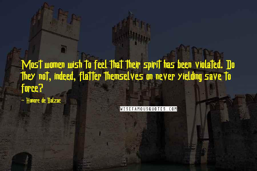 Honore De Balzac Quotes: Most women wish to feel that their spirit has been violated. Do they not, indeed, flatter themselves on never yielding save to force?