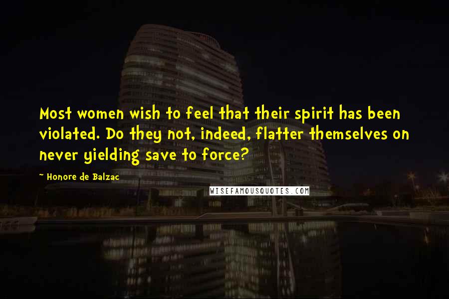 Honore De Balzac Quotes: Most women wish to feel that their spirit has been violated. Do they not, indeed, flatter themselves on never yielding save to force?