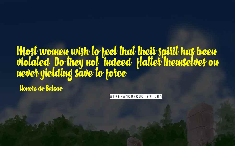 Honore De Balzac Quotes: Most women wish to feel that their spirit has been violated. Do they not, indeed, flatter themselves on never yielding save to force?