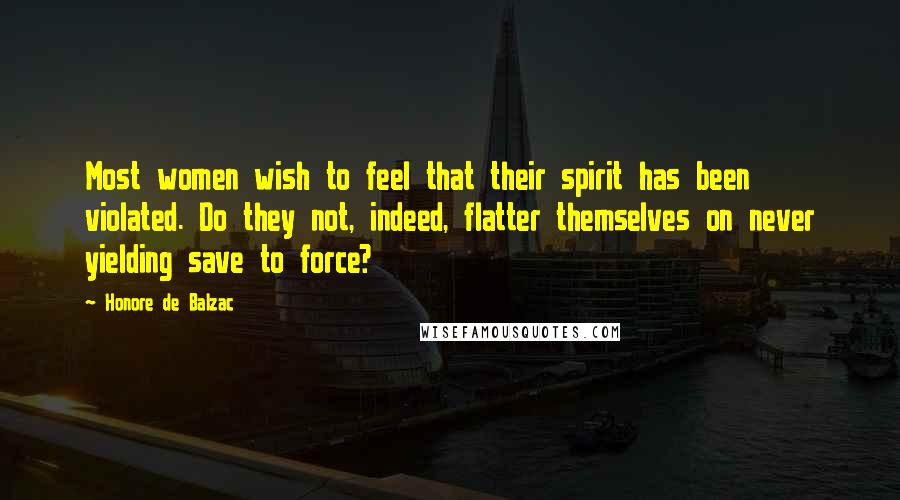 Honore De Balzac Quotes: Most women wish to feel that their spirit has been violated. Do they not, indeed, flatter themselves on never yielding save to force?