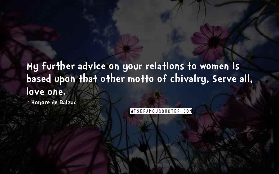 Honore De Balzac Quotes: My further advice on your relations to women is based upon that other motto of chivalry, Serve all, love one.