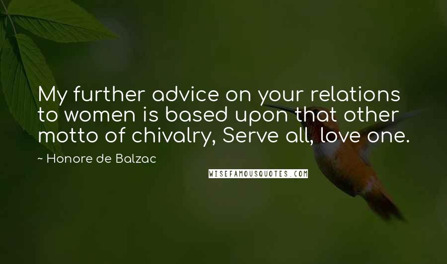 Honore De Balzac Quotes: My further advice on your relations to women is based upon that other motto of chivalry, Serve all, love one.
