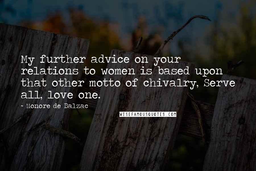 Honore De Balzac Quotes: My further advice on your relations to women is based upon that other motto of chivalry, Serve all, love one.