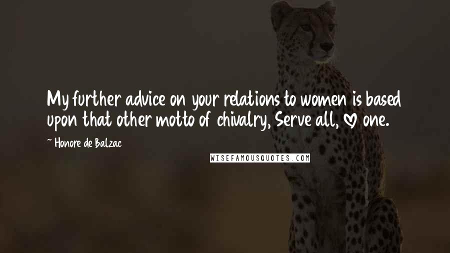 Honore De Balzac Quotes: My further advice on your relations to women is based upon that other motto of chivalry, Serve all, love one.