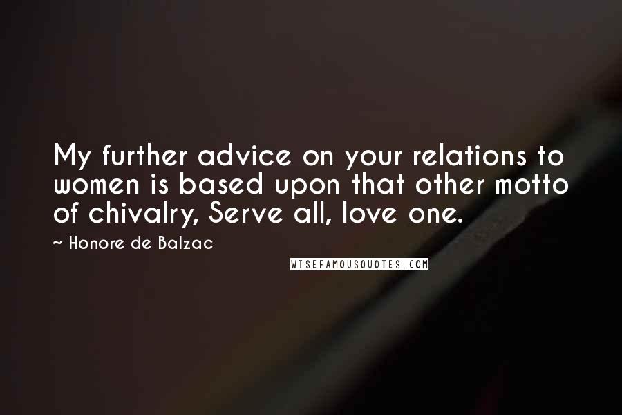 Honore De Balzac Quotes: My further advice on your relations to women is based upon that other motto of chivalry, Serve all, love one.
