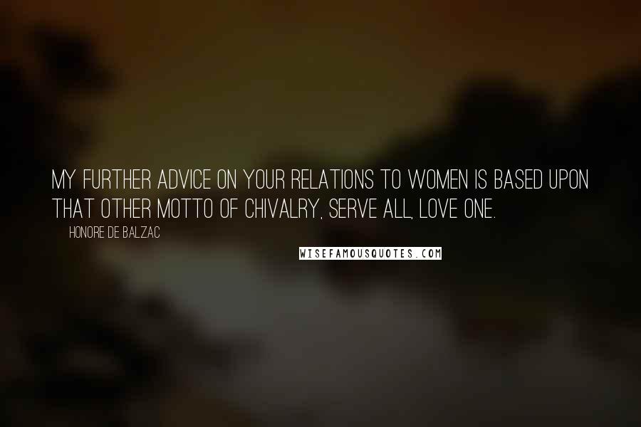 Honore De Balzac Quotes: My further advice on your relations to women is based upon that other motto of chivalry, Serve all, love one.