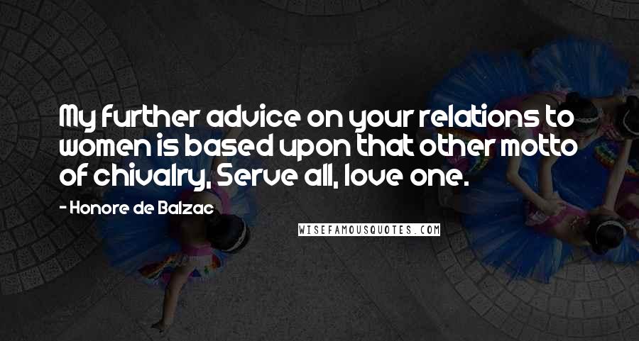 Honore De Balzac Quotes: My further advice on your relations to women is based upon that other motto of chivalry, Serve all, love one.