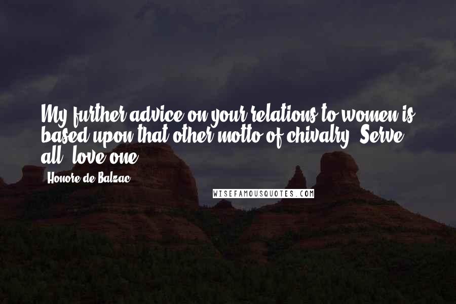 Honore De Balzac Quotes: My further advice on your relations to women is based upon that other motto of chivalry, Serve all, love one.