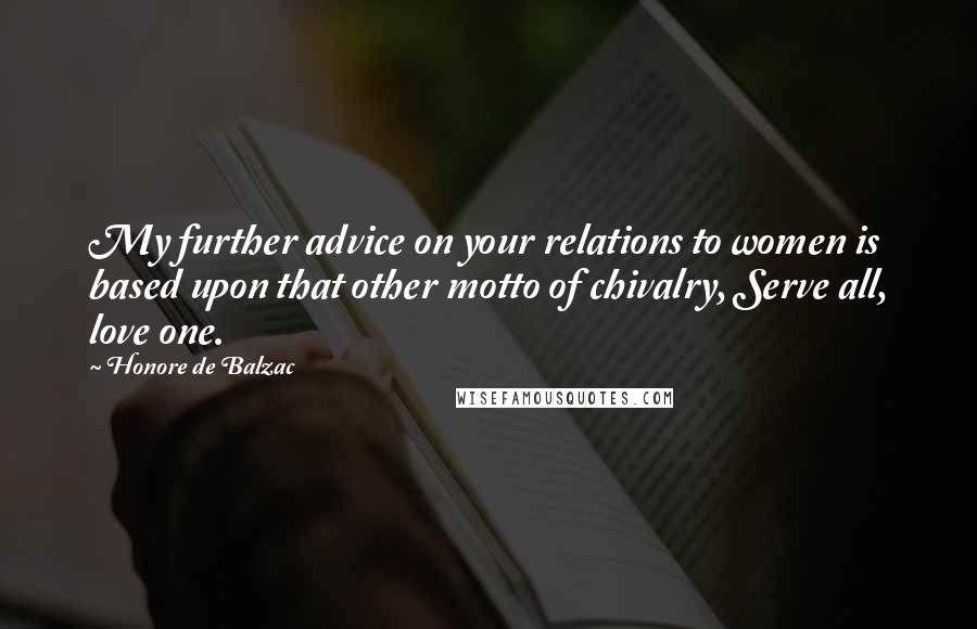 Honore De Balzac Quotes: My further advice on your relations to women is based upon that other motto of chivalry, Serve all, love one.