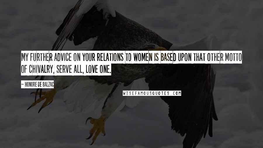 Honore De Balzac Quotes: My further advice on your relations to women is based upon that other motto of chivalry, Serve all, love one.