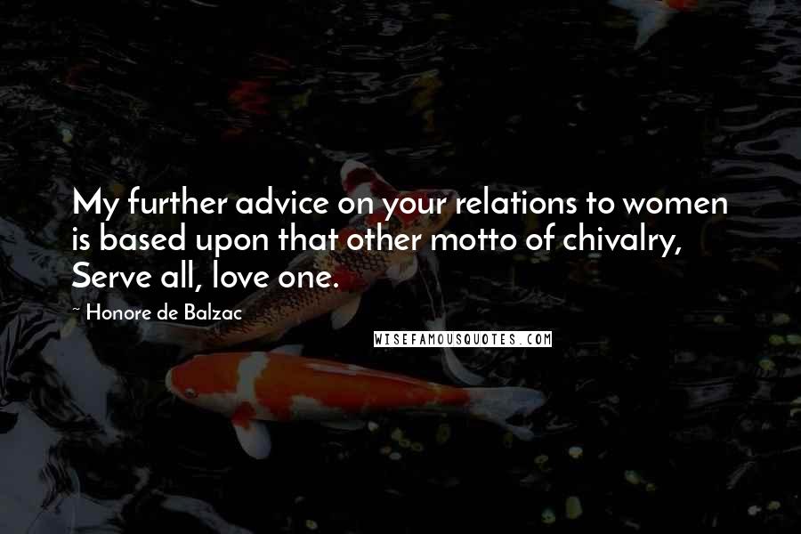 Honore De Balzac Quotes: My further advice on your relations to women is based upon that other motto of chivalry, Serve all, love one.