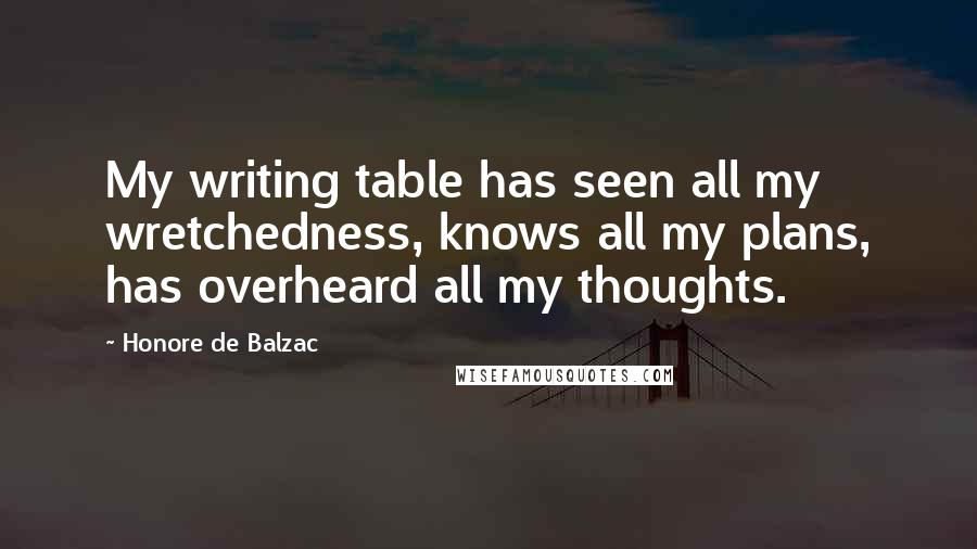 Honore De Balzac Quotes: My writing table has seen all my wretchedness, knows all my plans, has overheard all my thoughts.