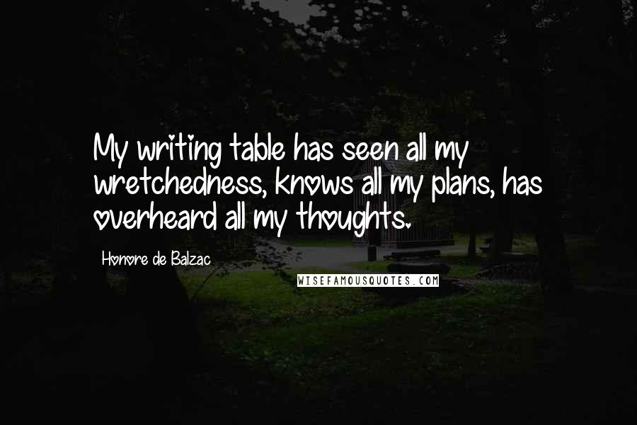 Honore De Balzac Quotes: My writing table has seen all my wretchedness, knows all my plans, has overheard all my thoughts.