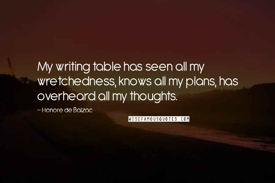 Honore De Balzac Quotes: My writing table has seen all my wretchedness, knows all my plans, has overheard all my thoughts.