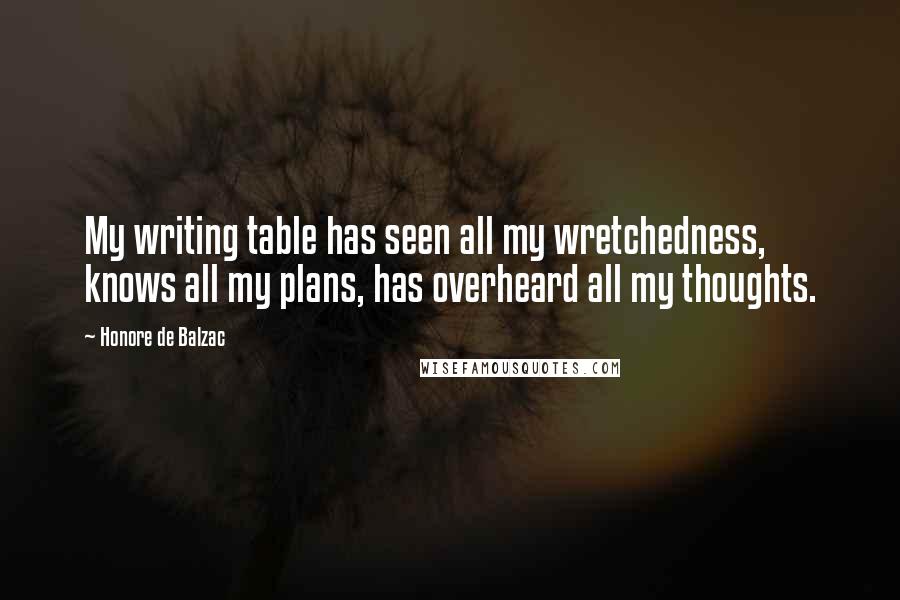 Honore De Balzac Quotes: My writing table has seen all my wretchedness, knows all my plans, has overheard all my thoughts.