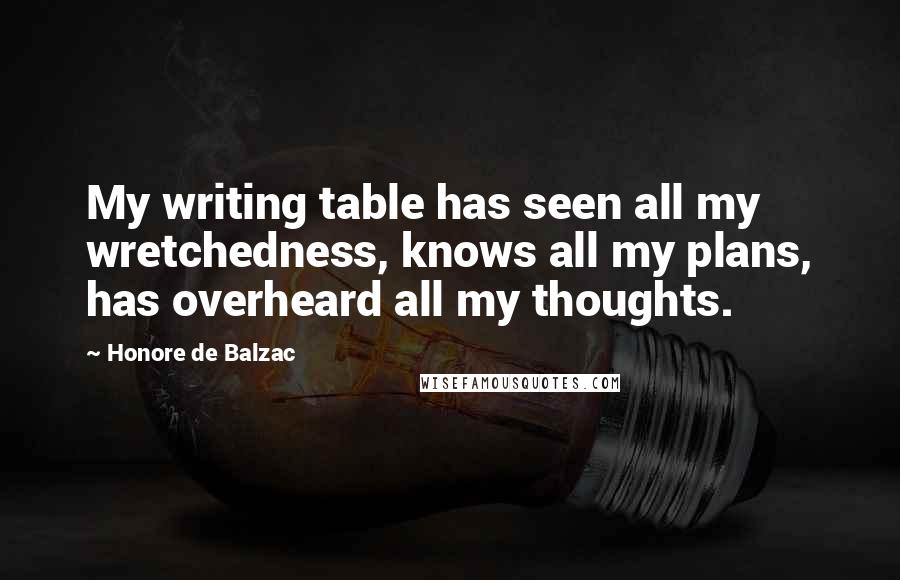 Honore De Balzac Quotes: My writing table has seen all my wretchedness, knows all my plans, has overheard all my thoughts.