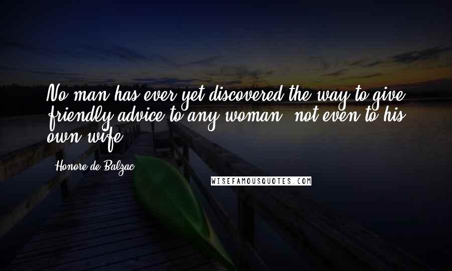 Honore De Balzac Quotes: No man has ever yet discovered the way to give friendly advice to any woman, not even to his own wife.