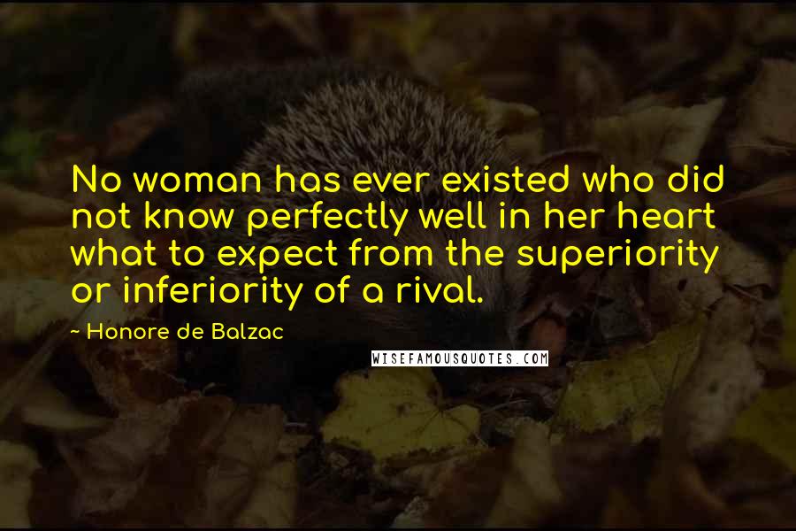 Honore De Balzac Quotes: No woman has ever existed who did not know perfectly well in her heart what to expect from the superiority or inferiority of a rival.