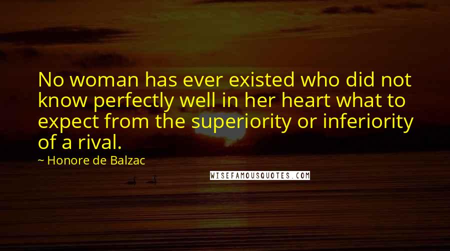 Honore De Balzac Quotes: No woman has ever existed who did not know perfectly well in her heart what to expect from the superiority or inferiority of a rival.