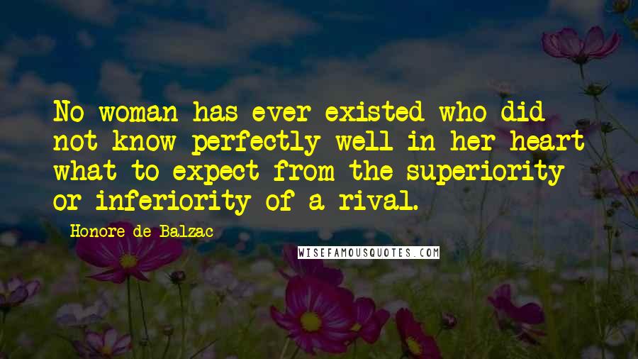 Honore De Balzac Quotes: No woman has ever existed who did not know perfectly well in her heart what to expect from the superiority or inferiority of a rival.