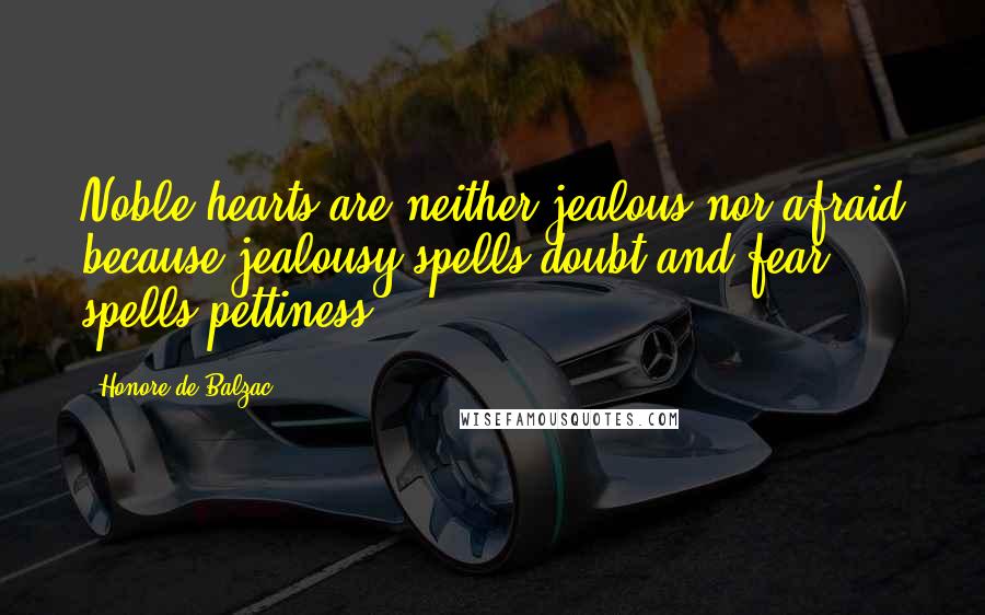 Honore De Balzac Quotes: Noble hearts are neither jealous nor afraid because jealousy spells doubt and fear spells pettiness.