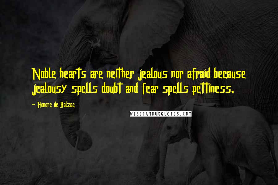 Honore De Balzac Quotes: Noble hearts are neither jealous nor afraid because jealousy spells doubt and fear spells pettiness.