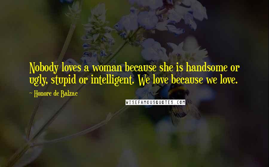 Honore De Balzac Quotes: Nobody loves a woman because she is handsome or ugly, stupid or intelligent. We love because we love.