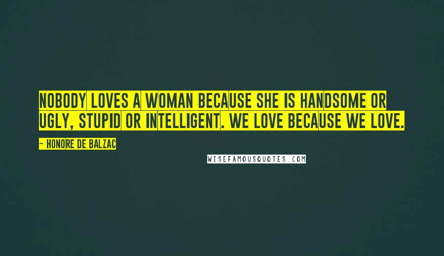 Honore De Balzac Quotes: Nobody loves a woman because she is handsome or ugly, stupid or intelligent. We love because we love.