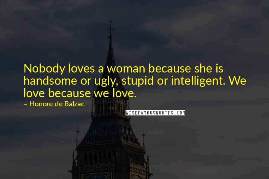 Honore De Balzac Quotes: Nobody loves a woman because she is handsome or ugly, stupid or intelligent. We love because we love.