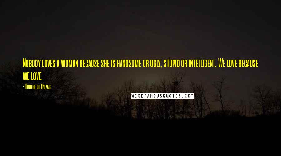 Honore De Balzac Quotes: Nobody loves a woman because she is handsome or ugly, stupid or intelligent. We love because we love.