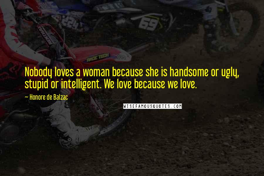 Honore De Balzac Quotes: Nobody loves a woman because she is handsome or ugly, stupid or intelligent. We love because we love.