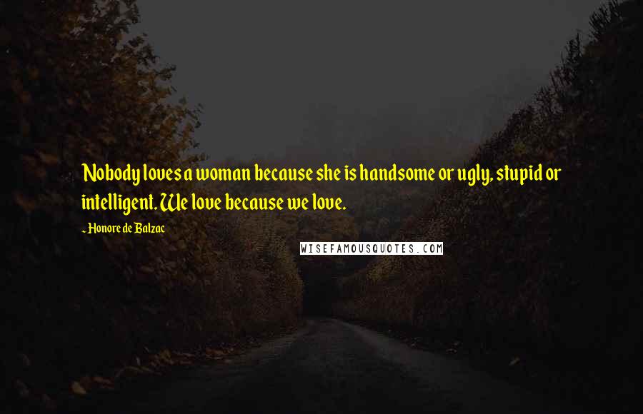 Honore De Balzac Quotes: Nobody loves a woman because she is handsome or ugly, stupid or intelligent. We love because we love.