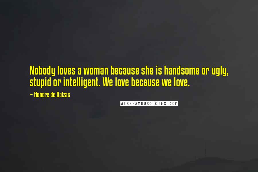 Honore De Balzac Quotes: Nobody loves a woman because she is handsome or ugly, stupid or intelligent. We love because we love.