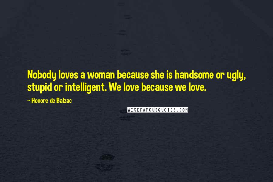 Honore De Balzac Quotes: Nobody loves a woman because she is handsome or ugly, stupid or intelligent. We love because we love.