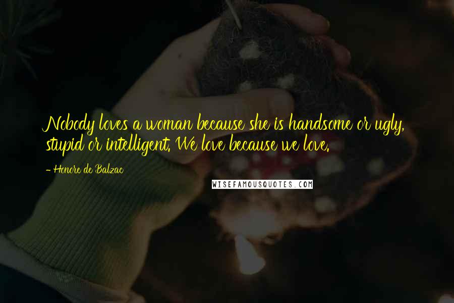 Honore De Balzac Quotes: Nobody loves a woman because she is handsome or ugly, stupid or intelligent. We love because we love.