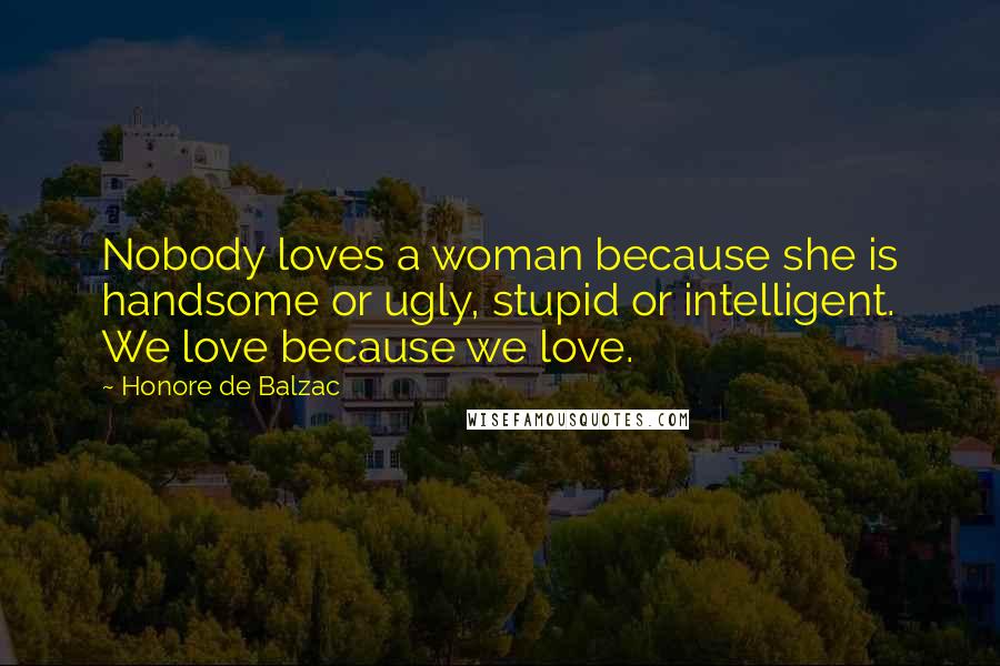 Honore De Balzac Quotes: Nobody loves a woman because she is handsome or ugly, stupid or intelligent. We love because we love.