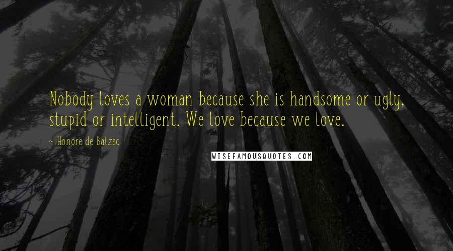 Honore De Balzac Quotes: Nobody loves a woman because she is handsome or ugly, stupid or intelligent. We love because we love.