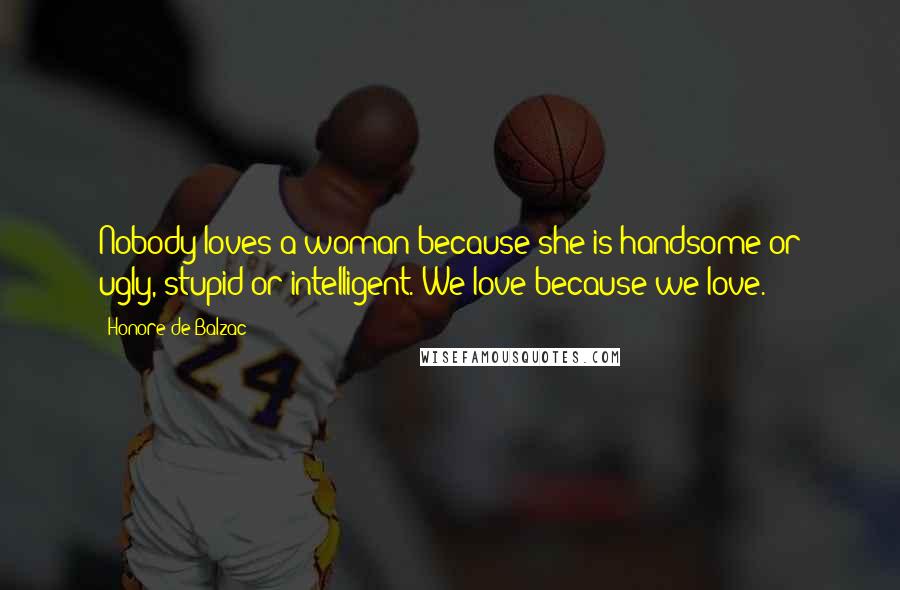 Honore De Balzac Quotes: Nobody loves a woman because she is handsome or ugly, stupid or intelligent. We love because we love.