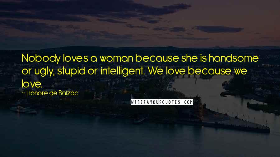 Honore De Balzac Quotes: Nobody loves a woman because she is handsome or ugly, stupid or intelligent. We love because we love.